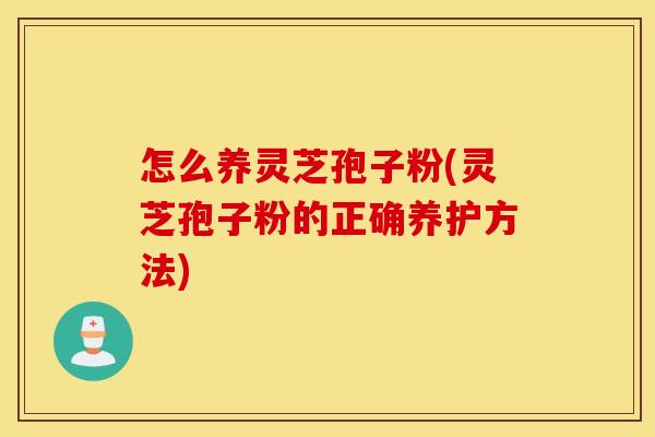 怎么养灵芝孢子粉(灵芝孢子粉的正确养护方法)