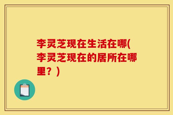 李灵芝现在生活在哪(李灵芝现在的居所在哪里？)