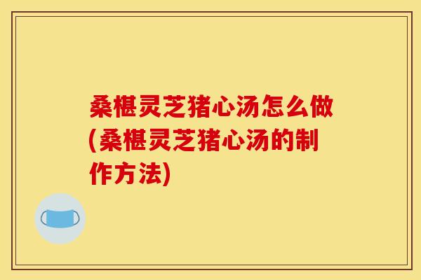 桑椹灵芝猪心汤怎么做(桑椹灵芝猪心汤的制作方法)