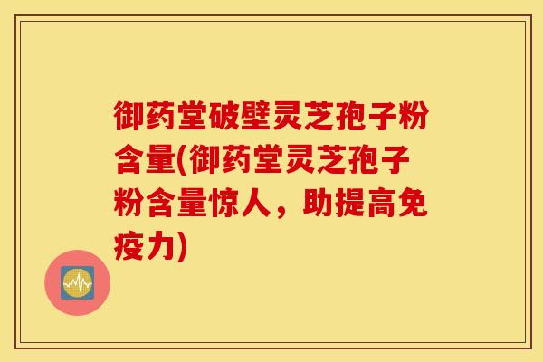 御药堂破壁灵芝孢子粉含量(御药堂灵芝孢子粉含量惊人，助提高免疫力)