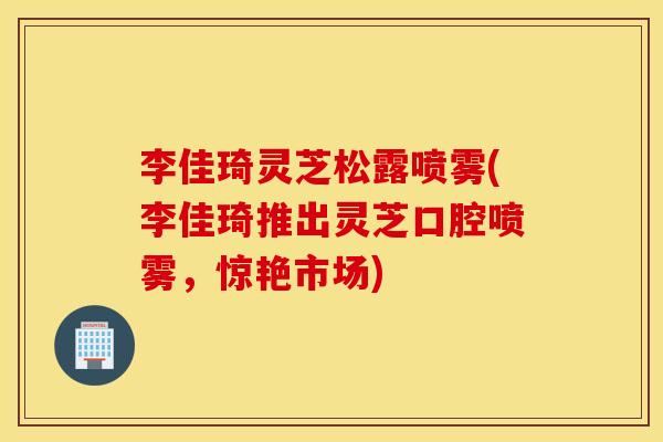 李佳琦灵芝松露喷雾(李佳琦推出灵芝口腔喷雾，惊艳市场)