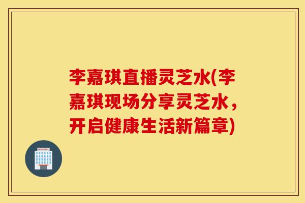李嘉琪直播灵芝水(李嘉琪现场分享灵芝水，开启健康生活新篇章)