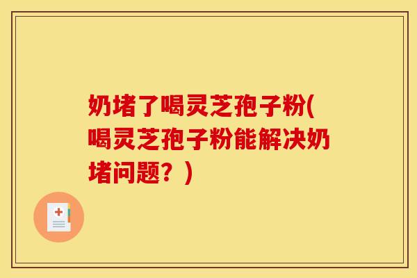 奶堵了喝灵芝孢子粉(喝灵芝孢子粉能解决奶堵问题？)