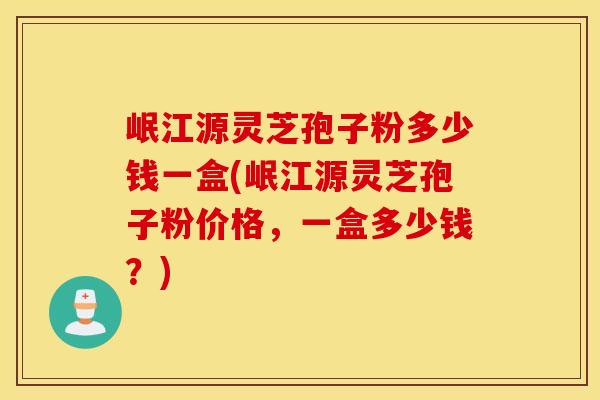 岷江源灵芝孢子粉多少钱一盒(岷江源灵芝孢子粉价格，一盒多少钱？)