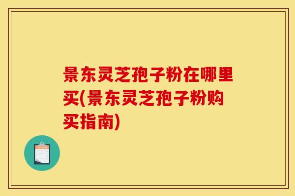 景东灵芝孢子粉在哪里买(景东灵芝孢子粉购买指南)