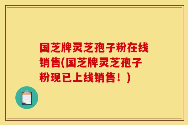 国芝牌灵芝孢子粉在线销售(国芝牌灵芝孢子粉现已上线销售！)
