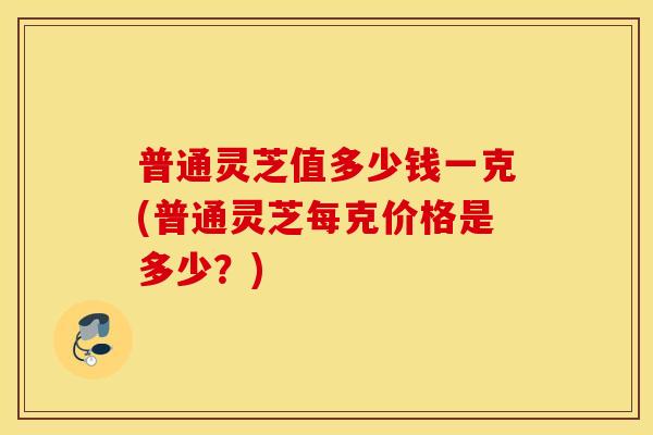 普通灵芝值多少钱一克(普通灵芝每克价格是多少？)