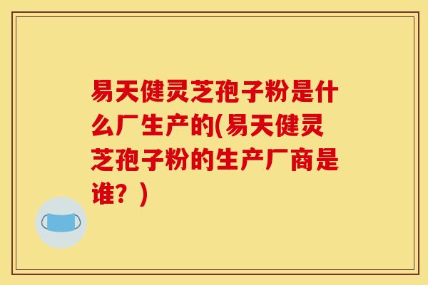 易天健灵芝孢子粉是什么厂生产的(易天健灵芝孢子粉的生产厂商是谁？)