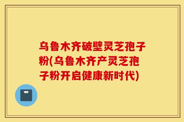 乌鲁木齐破壁灵芝孢子粉(乌鲁木齐产灵芝孢子粉开启健康新时代)
