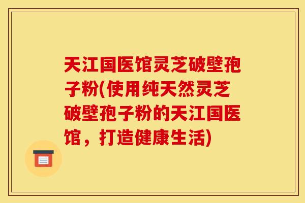 天江国医馆灵芝破壁孢子粉(使用纯天然灵芝破壁孢子粉的天江国医馆，打造健康生活)