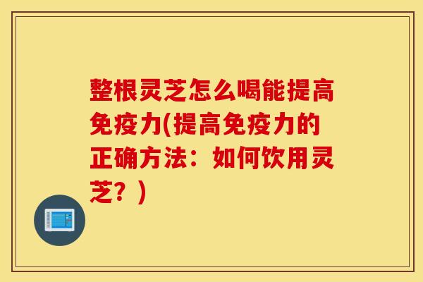 整根灵芝怎么喝能提高免疫力(提高免疫力的正确方法：如何饮用灵芝？)