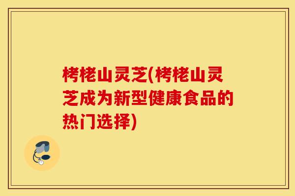 栲栳山灵芝(栲栳山灵芝成为新型健康食品的热门选择)