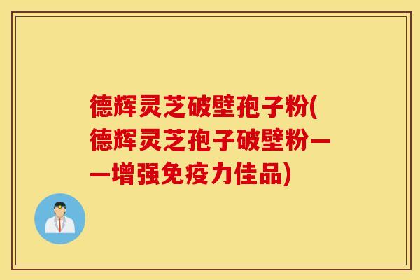 德辉灵芝破壁孢子粉(德辉灵芝孢子破壁粉——增强免疫力佳品)