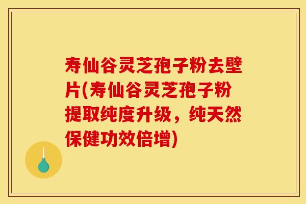 寿仙谷灵芝孢子粉去壁片(寿仙谷灵芝孢子粉提取纯度升级，纯天然保健功效倍增)