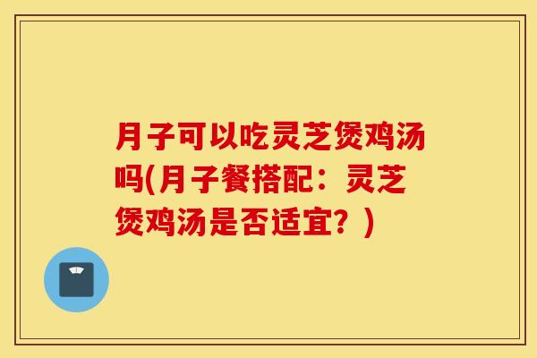 月子可以吃灵芝煲鸡汤吗(月子餐搭配：灵芝煲鸡汤是否适宜？)