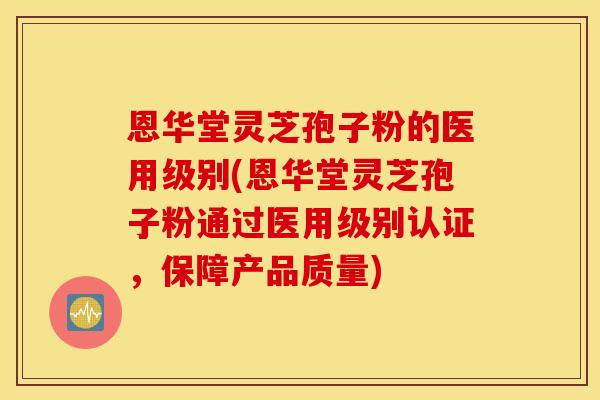 恩华堂灵芝孢子粉的医用级别(恩华堂灵芝孢子粉通过医用级别认证，保障产品质量)