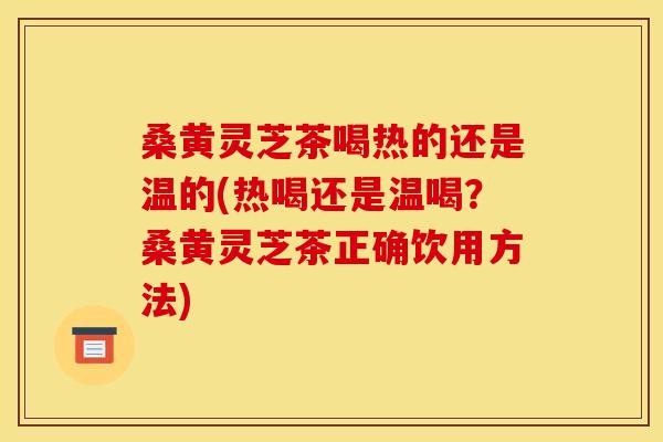 桑黄灵芝茶喝热的还是温的(热喝还是温喝？桑黄灵芝茶正确饮用方法)