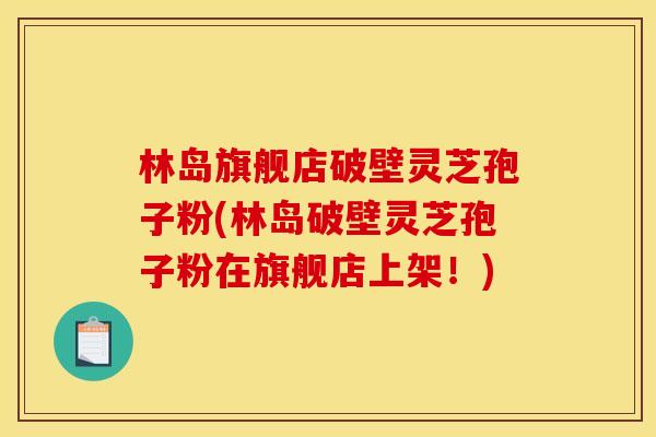 林岛旗舰店破壁灵芝孢子粉(林岛破壁灵芝孢子粉在旗舰店上架！)