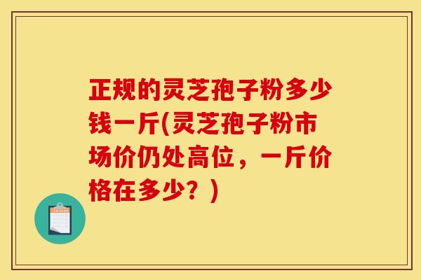 正规的灵芝孢子粉多少钱一斤(灵芝孢子粉市场价仍处高位，一斤价格在多少？)