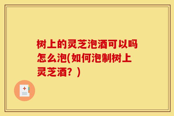 树上的灵芝泡酒可以吗怎么泡(如何泡制树上灵芝酒？)