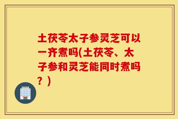 土茯苓太子参灵芝可以一齐煮吗(土茯苓、太子参和灵芝能同时煮吗？)