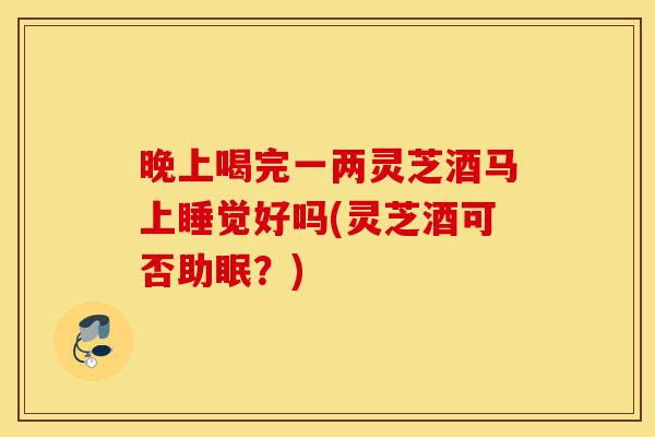 晚上喝完一两灵芝酒马上睡觉好吗(灵芝酒可否助眠？)