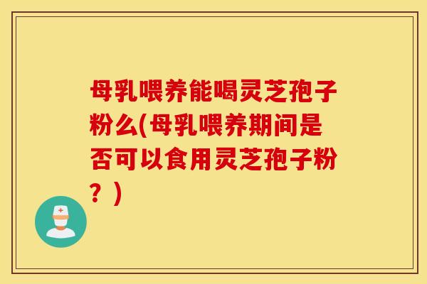 母乳喂养能喝灵芝孢子粉么(母乳喂养期间是否可以食用灵芝孢子粉？)