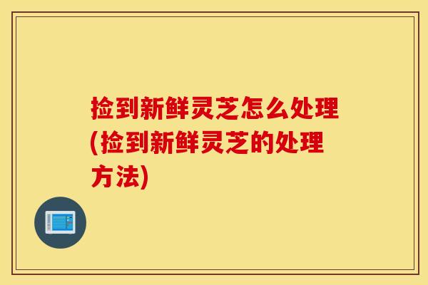 捡到新鲜灵芝怎么处理(捡到新鲜灵芝的处理方法)
