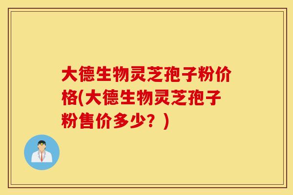 大德生物灵芝孢子粉价格(大德生物灵芝孢子粉售价多少？)