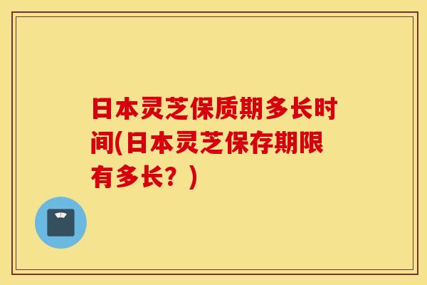 日本灵芝保质期多长时间(日本灵芝保存期限有多长？)
