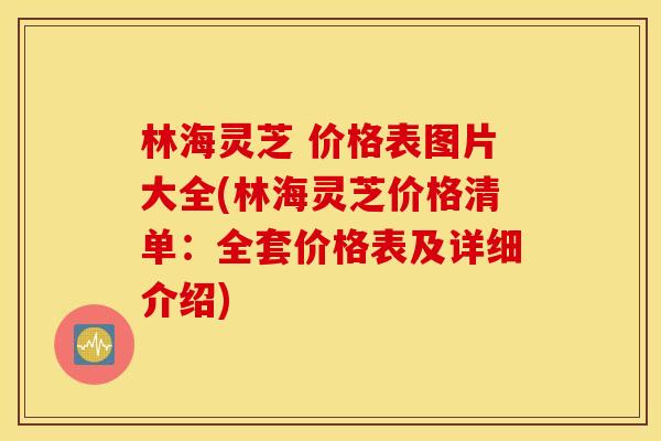 林海灵芝 价格表图片大全(林海灵芝价格清单：全套价格表及详细介绍)