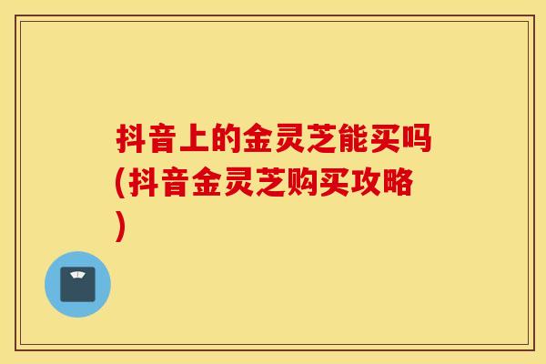 抖音上的金灵芝能买吗(抖音金灵芝购买攻略)