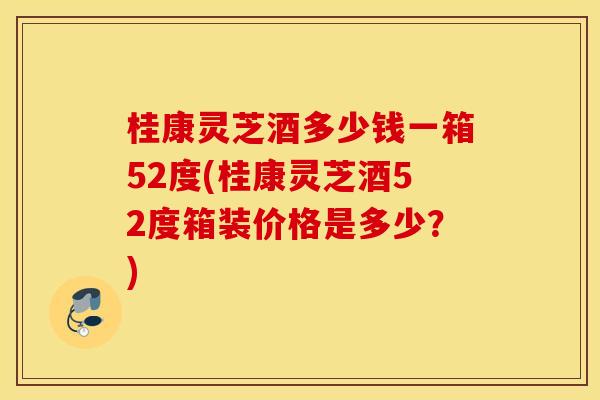 桂康灵芝酒多少钱一箱52度(桂康灵芝酒52度箱装价格是多少？)