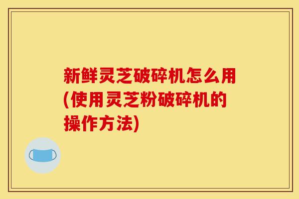 新鲜灵芝破碎机怎么用(使用灵芝粉破碎机的操作方法)