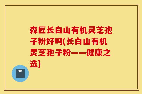 森匠长白山有机灵芝孢子粉好吗(长白山有机灵芝孢子粉——健康之选)