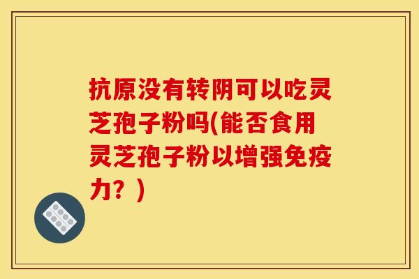 抗原没有转阴可以吃灵芝孢子粉吗(能否食用灵芝孢子粉以增强免疫力？)