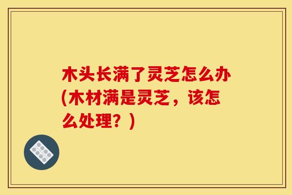 木头长满了灵芝怎么办(木材满是灵芝，该怎么处理？)