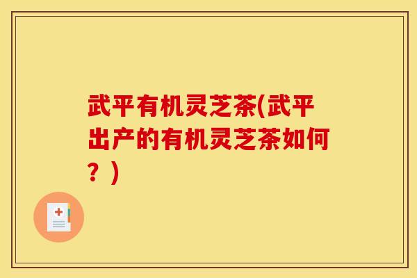 武平有机灵芝茶(武平出产的有机灵芝茶如何？)