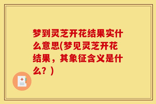 梦到灵芝开花结果实什么意思(梦见灵芝开花结果，其象征含义是什么？)