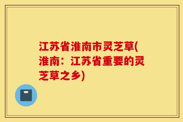 江苏省淮南市灵芝草(淮南：江苏省重要的灵芝草之乡)
