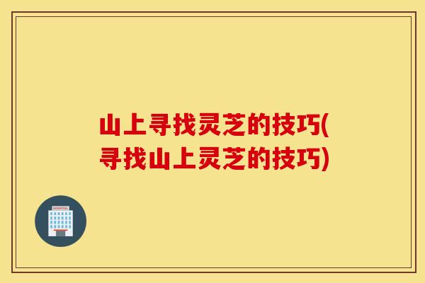 山上寻找灵芝的技巧(寻找山上灵芝的技巧)
