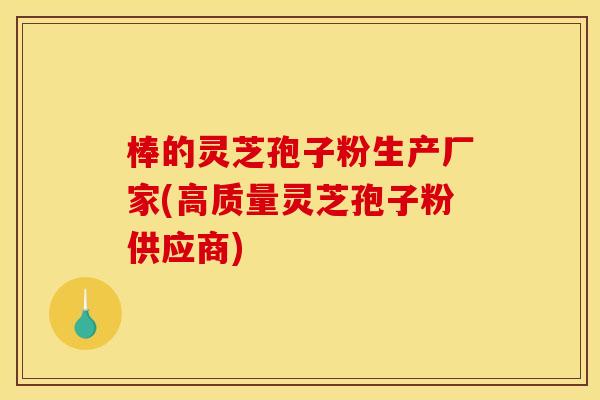 棒的灵芝孢子粉生产厂家(高质量灵芝孢子粉供应商)