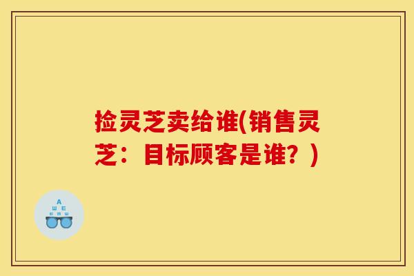 捡灵芝卖给谁(销售灵芝：目标顾客是谁？)