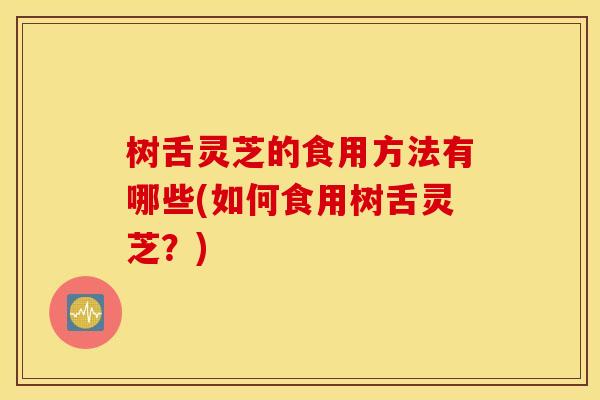 树舌灵芝的食用方法有哪些(如何食用树舌灵芝？)