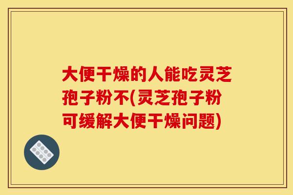 大便干燥的人能吃灵芝孢子粉不(灵芝孢子粉可缓解大便干燥问题)