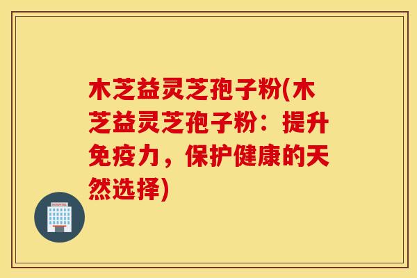木芝益灵芝孢子粉(木芝益灵芝孢子粉：提升免疫力，保护健康的天然选择)