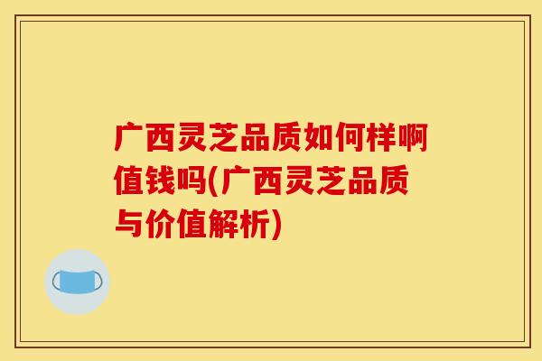 广西灵芝品质如何样啊值钱吗(广西灵芝品质与价值解析)