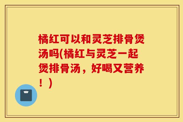 橘红可以和灵芝排骨煲汤吗(橘红与灵芝一起煲排骨汤，好喝又营养！)