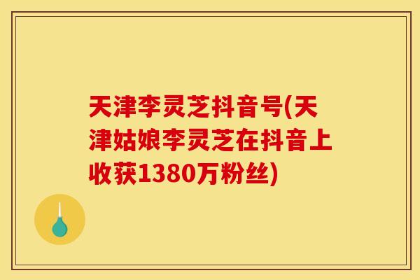 天津李灵芝抖音号(天津姑娘李灵芝在抖音上收获1380万粉丝)