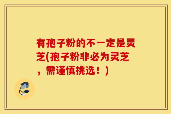 有孢子粉的不一定是灵芝(孢子粉非必为灵芝，需谨慎挑选！)